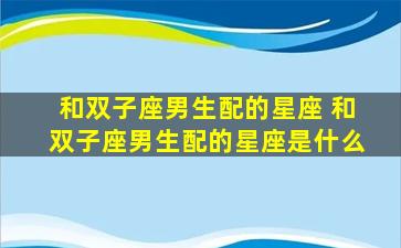 和双子座男生配的星座 和双子座男生配的星座是什么